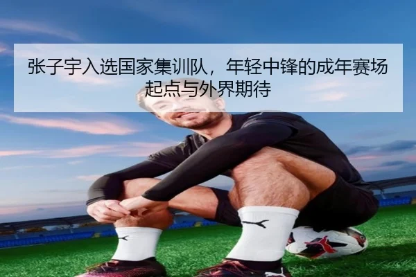 张子宇入选国家集训队，年轻中锋的成年赛场起点与外界期待